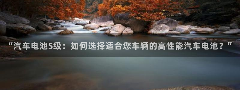 优发国际手机安装登录：“汽车电池S级：如何选择适合您车辆的高性能汽车电池？”